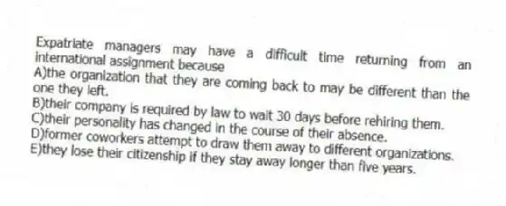 Expatriate managers may have a difficult time returning from an international assignment because
A)the organization that they are coming back to may be different than the one they left.
B)their company is required by law to wait 30 days before rehiring them.
C)their personality has changed in the course of their absence.
D)former coworkers attempt to draw them away to different organizations.
E)they lose their citizenship if they stay away longer than five years.