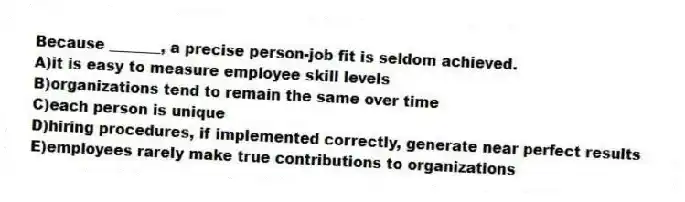 Because _______, a precise person-job fit is seldom achieved.
A)it is easy to measure employee skill levels
B)organizations tend to remain the same over time
C)each person is unique
D)hiring procedures, if implemented correctly, generate near perfect results
E)employees rarely make true contributions to organizations