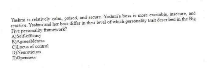 Yashmi is relatively calm, poised, and secure. Yashmi's boss is more excitable, insecure, and reactive. Yashmi and her boss differ in their level of which personality trait described in the Big Five personality framework?
A)Self-efficacy
B)Agreeableness
C)Locus of control
D)Neuroticism
E)Openness