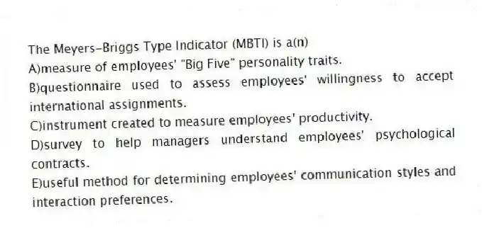 The Meyers-Briggs Type Indicator (MBTI) is a(n)
A)measure of employees' "Big Five" personality traits.
B)questionnaire used to assess employees' willingness to accept international assignments.
C)instrument created to measure employees' productivity.
D)survey to help managers understand employees' psychological contracts.
E)useful method for determining employees' communication styles and interaction preferences.
