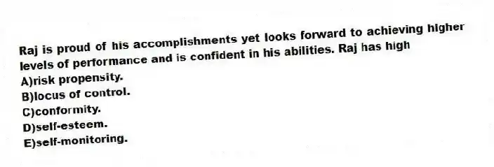 Raj is proud of his accomplishments yet looks forward to achieving higher levels of performance and is confident in his abilities. Raj has high
A)risk propensity.
B)locus of control.
C)conformity.
D)self-esteem.
E)self-monitoring.