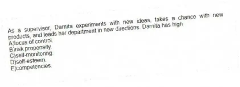 As a supervisor, Darnita experiments with new ideas, takes a chance with new products, and leads her department in new directions. Darnita has high
A)locus of control.
B)risk propensity.
C)self-monitoring.
D)self-esteem.
E)competencies.