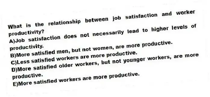 What is the relationship between job satisfaction and worker productivity?
A)Job satisfaction does not necessarily lead to higher levels of productivity.
B)More satisfied men, but not women, are more productive.
C)Less satisfied workers are more productive.
D)More satisfied older workers, but not younger workers, are more productive.
E)More satisfied workers are more productive.