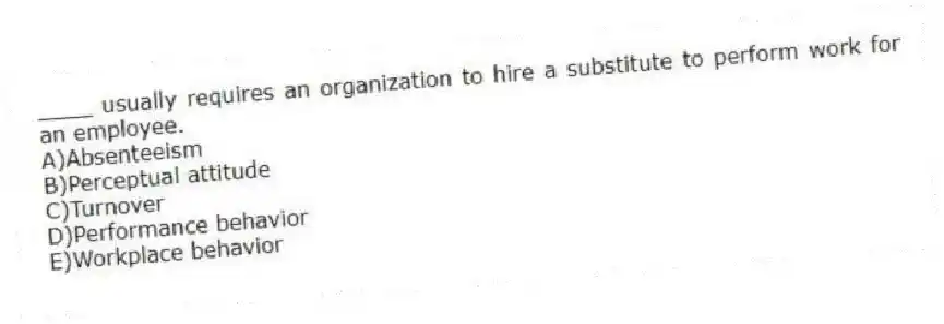 ____ usually requires an organization to hire a substitute to perform work for an employee.
A)Absenteeism
B)Perceptual attitude
C)Turnover
D)Performance behavior
E)Workplace behavior