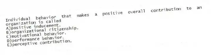 Individual behavior that makes a positive overall contribution to an organization is called
A)positive inducement.
B)organizational citizenship.
C)motivational behavior.
D)performance behavior.
E)perceptive contribution.