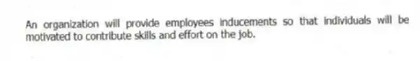 An organization will provide employees inducements so that individuals will be motivated to contribute skills and effort on the job.