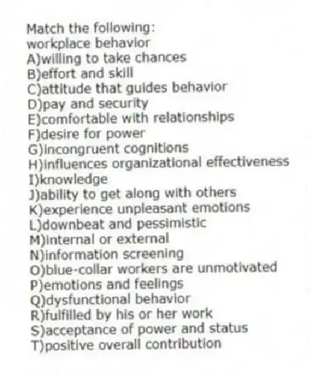 Match the following:
-workplace behavior
A)willing to take chances
B)effort and skill
C)attitude that guides behavior
D)pay and security
E)comfortable with relationships
F)desire for power
G)incongruent cognitions
H)influences organizational effectiveness
I)knowledge
J)ability to get along with others
K)experience unpleasant emotions
L)downbeat and pessimistic
M)internal or external
N)information screening
O)blue-collar workers are unmotivated
P)emotions and feelings
Q)dysfunctional behavior
R)fulfilled by his or her work
S)acceptance of power and status
T)positive overall contribution