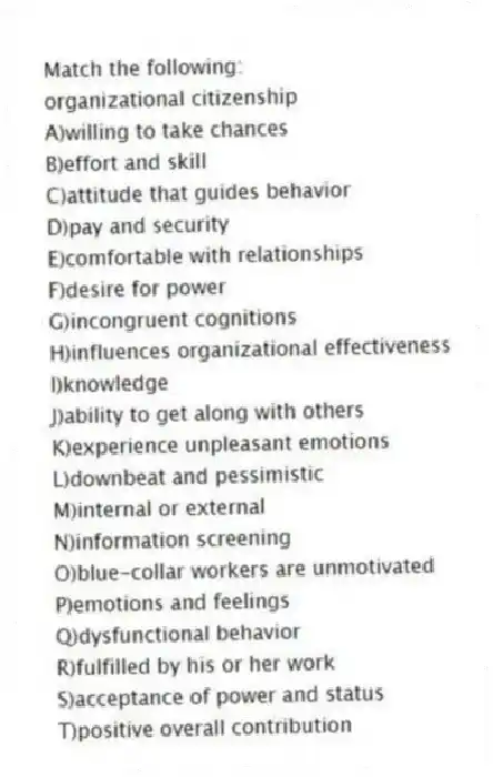 Match the following:
-organizational citizenship
A)willing to take chances
B)effort and skill
C)attitude that guides behavior
D)pay and security
E)comfortable with relationships
F)desire for power
G)incongruent cognitions
H)influences organizational effectiveness
I)knowledge
J)ability to get along with others
K)experience unpleasant emotions
L)downbeat and pessimistic
M)internal or external
N)information screening
O)blue-collar workers are unmotivated
P)emotions and feelings
Q)dysfunctional behavior
R)fulfilled by his or her work
S)acceptance of power and status
T)positive overall contribution