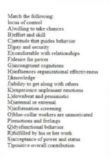 Match the following:
-locus of control
A)willing to take chances
B)effort and skill
C)attitude that guides behavior
D)pay and security
E)comfortable with relationships
F)desire for power
G)incongruent cognitions
H)influences organizational effectiveness
I)knowledge
J)ability to get along with others
K)experience unpleasant emotions
L)downbeat and pessimistic
M)internal or external
N)information screening
O)blue-collar workers are unmotivated
P)emotions and feelings
Q)dysfunctional behavior
R)fulfilled by his or her work
S)acceptance of power and status
T)positive overall contribution