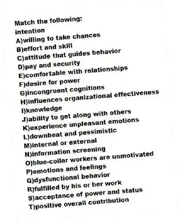 Match the following:
-intention
A)willing to take chances
B)effort and skill
C)attitude that guides behavior
D)pay and security
E)comfortable with relationships
F)desire for power
G)incongruent cognitions
H)influences organizational effectiveness
I)knowledge
J)ability to get along with others
K)experience unpleasant emotions
L)downbeat and pessimistic
M)internal or external
N)information screening
O)blue-collar workers are unmotivated
P)emotions and feelings
Q)dysfunctional behavior
R)fulfilled by his or her work
S)acceptance of power and status
T)positive overall contribution