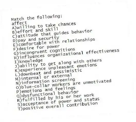 Match the following:
-affect
A)willing to take chances
B)effort and skill
C)attitude that guides behavior
D)pay and security
E)comfortable with relationships
F)desire for power
G)incongruent cognitions
H)influences organizational effectiveness
I)knowledge
J)ability to get along with others
K)experience unpleasant emotions
L)downbeat and pessimistic
M)internal or external
N)information screening
O)blue-collar workers are unmotivated
P)emotions and feelings
Q)dysfunctional behavior
R)fulfilled by his or her work
S)acceptance of power and status
T)positive overall contribution