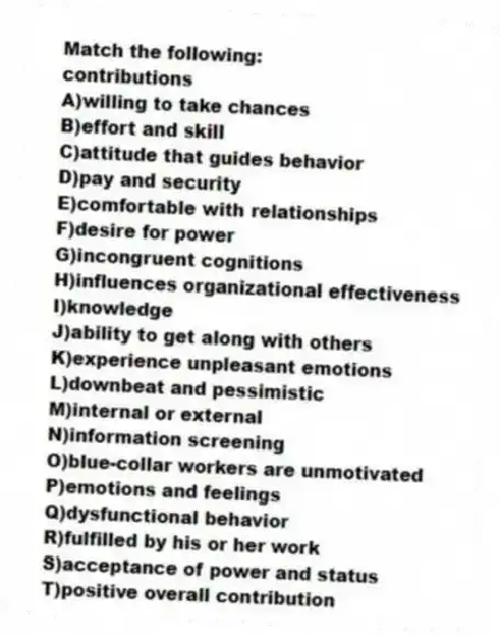Match the following:
-contributions
A)willing to take chances
B)effort and skill
C)attitude that guides behavior
D)pay and security
E)comfortable with relationships
F)desire for power
G)incongruent cognitions
H)influences organizational effectiveness
I)knowledge
J)ability to get along with others
K)experience unpleasant emotions
L)downbeat and pessimistic
M)internal or external
N)information screening
O)blue-collar workers are unmotivated
P)emotions and feelings
Q)dysfunctional behavior
R)fulfilled by his or her work
S)acceptance of power and status
T)positive overall contribution