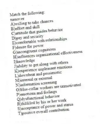 Match the following:
-turnover
A)willing to take chances
B)effort and skill
C)attitude that guides behavior
D)pay and security
E)comfortable with relationships
F)desire for power
G)incongruent cognitions
H)influences organizational effectiveness
I)knowledge
J)ability to get along with others
K)experience unpleasant emotions
L)downbeat and pessimistic
M)internal or external
N)information screening
O)blue-collar workers are unmotivated
P)emotions and feelings
Q)dysfunctional behavior
R)fulfilled by his or her work
S)acceptance of power and status
T)positive overall contribution