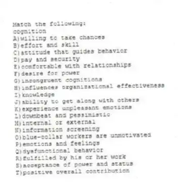 Match the following:
-cognition
A)willing to take chances
B)effort and skill
C)attitude that guides behavior
D)pay and security
E)comfortable with relationships
F)desire for power
G)incongruent cognitions
H)influences organizational effectiveness
I)knowledge
J)ability to get along with others
K)experience unpleasant emotions
L)downbeat and pessimistic
M)internal or external
N)information screening
O)blue-collar workers are unmotivated
P)emotions and feelings
Q)dysfunctional behavior
R)fulfilled by his or her work
S)acceptance of power and status
T)positive overall contribution