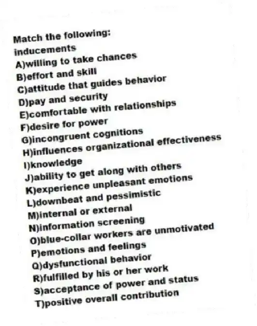 Match the following:
-inducements
A)willing to take chances
B)effort and skill
C)attitude that guides behavior
D)pay and security
E)comfortable with relationships
F)desire for power
G)incongruent cognitions
H)influences organizational effectiveness
I)knowledge
J)ability to get along with others
K)experience unpleasant emotions
L)downbeat and pessimistic
M)internal or external
N)information screening
O)blue-collar workers are unmotivated
P)emotions and feelings
Q)dysfunctional behavior
R)fulfilled by his or her work
S)acceptance of power and status
T)positive overall contribution