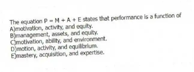 The equation P = M + A + E states that performance is a function of
A)motivation, activity, and equity.
B)management, assets, and equity.
C)motivation, ability, and environment.
D)motion, activity, and equilibrium.
E)mastery, acquisition, and expertise.