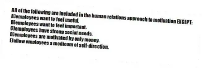 All of the following are included in the human relations approach to motivation EXCEPT:
A)employees want to feel useful.
B)employees want to feel important.
C)employees have strong social needs.
D)employees are motivated by only money.
E)allow employees a modicum of self-direction.