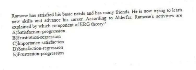 Ramone has satisfied his basic needs and has many friends. He is now trying to learn new skills and advance his career. According to Alderfer, Ramone's activities are explained by which component of ERG theory?
A)Satisfaction-progression
B)Frustration-regression
C)Importance-satisfaction
D)Satisfaction-regression
E)Frustration-progression