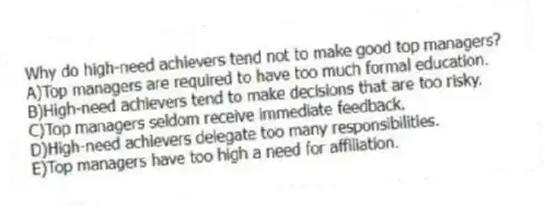 Why do high-need achievers tend not to make good top managers?
A)Top managers are required to have too much formal education.
B)High-need achievers tend to make decisions that are too risky.
C)Top managers seldom receive immediate feedback.
D)High-need achievers delegate too many responsibilities.
E)Top managers have too high a need for affiliation.