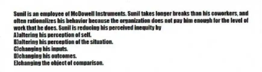 Sunil is an employee of McDowell Instruments. Sunil takes longer breaks than his coworkers, and often rationalizes his behavior because the organization does not pay him enough for the level of work that he does. Sunil is reducing his perceived inequity by
A)altering his perception of self.
B)altering his perception of the situation.
C)changing his inputs.
D)changing his outcomes.
E)changing the object of comparison.