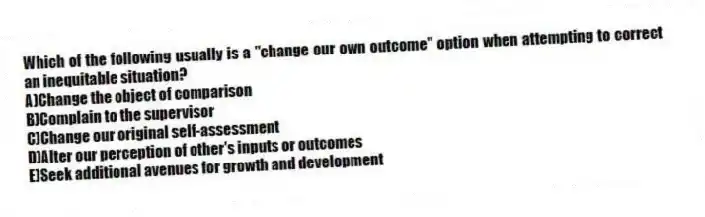 Which of the following usually is a "change our own outcome" option when attempting to correct an inequitable situation?
A)Change the object of comparison
B)Complain to the supervisor
C)Change our original self-assessment
D)Alter our perception of other's inputs or outcomes
E)Seek additional avenues for growth and development