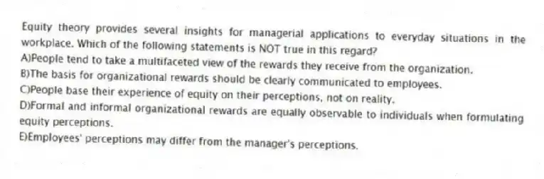 Equity theory provides several insights for managerial applications to everyday situations in the workplace. Which of the following statements is NOT true in this regard?
A)People tend to take a multifaceted view of the rewards they receive from the organization.
B)The basis for organizational rewards should be clearly communicated to employees.
C)People base their experience of equity on their perceptions, not on reality.
D)Formal and informal organizational rewards are equally observable to individuals when formulating equity perceptions.
E)Employees' perceptions may differ from the manager's perceptions.