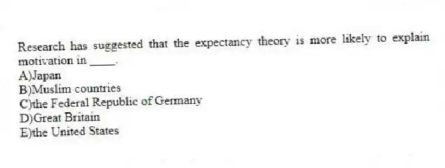 Research has suggested that the expectancy theory is more likely to explain motivation in ____.
A)Japan
B)Muslim countries
C)the Federal Republic of Germany
D)Great Britain
E)the United States