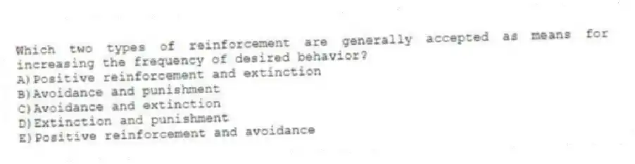 Which two types of reinforcement are generally accepted as means for increasing the frequency of desired behavior?
A)Positive reinforcement and extinction
B)Avoidance and punishment
C)Avoidance and extinction
D)Extinction and punishment
E)Positive reinforcement and avoidance