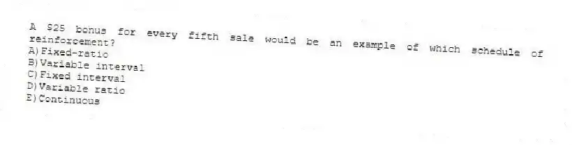A $25 bonus for every fifth sale would be an example of which schedule of reinforcement?
A)Fixed-ratio
B)Variable interval
C)Fixed interval
D)Variable ratio
E)Continuous