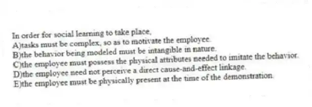 In order for social learning to take place,
A)tasks must be complex, so as to motivate the employee.
B)the behavior being modeled must be intangible in nature.
C)the employee must possess the physical attributes needed to imitate the behavior.
D)the employee need not perceive a direct cause-and-effect linkage.
E)the employee must be physically present at the time of the demonstration.