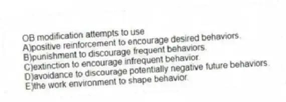 OB modification attempts to use
A)positive reinforcement to encourage desired behaviors.
B)punishment to discourage frequent behaviors.
C)extinction to encourage infrequent behavior.
D)avoidance to discourage potentially negative future behaviors.
E)the work environment to shape behavior.