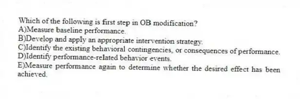 Which of the following is first step in OB modification?
A)Measure baseline performance.
B)Develop and apply an appropriate intervention strategy.
C)Identify the existing behavioral contingencies, or consequences of performance.
D)Identify performance-related behavior events.
E)Measure performance again to determine whether the desired effect has been achieved.