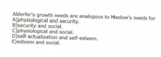 Alderfer's growth needs are analogous to Maslow's needs for
A)physiological and security.
B)security and social.
C)physiological and social.
D)self-actualization and self-esteem.
E)esteem and social.