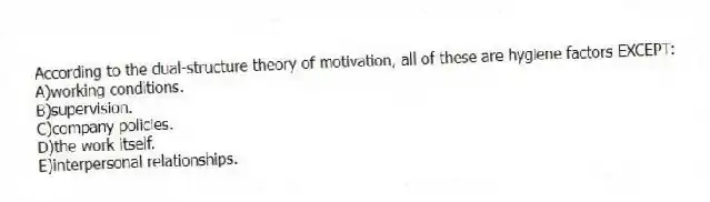 According to the dual-structure theory of motivation, all of these are hygiene factors EXCEPT:
A)working conditions.
B)supervision.
C)company policies.
D)the work itself.
E)interpersonal relationships.