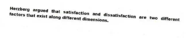 Herzberg argued that satisfaction and dissatisfaction are two different factors that exist along different dimensions.