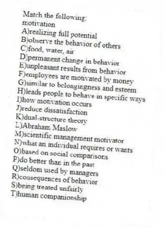Match the following:
-motivation
A)realizing full potential
B)observe the behavior of others
C)food, water, air
D)permanent change in behavior
E)unpleasant results from behavior
F)employees are motivated by money
G)similar to belongingness and esteem
H)leads people to behave in specific ways
I)how motivation occurs
J)reduce dissatisfaction
K)dual-structure theory
L)Abraham Maslow
M)scientific management motivator
N)what an individual requires or wants
O)based on social comparisons
P)do better than in the past
Q)seldom used by managers
R)consequences of behavior
S)being treated unfairly
T)human companionship