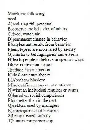 Match the following:
-need
A)realizing full potential
B)observe the behavior of others
C)food, water, air
D)permanent change in behavior
E)unpleasant results from behavior
F)employees are motivated by money
G)similar to belongingness and esteem
H)leads people to behave in specific ways
I)how motivation occurs
J)reduce dissatisfaction
K)dual-structure theory
L)Abraham Maslow
M)scientific management motivator
N)what an individual requires or wants
O)based on social comparisons
P)do better than in the past
Q)seldom used by managers
R)consequences of behavior
S)being treated unfairly
T)human companionship