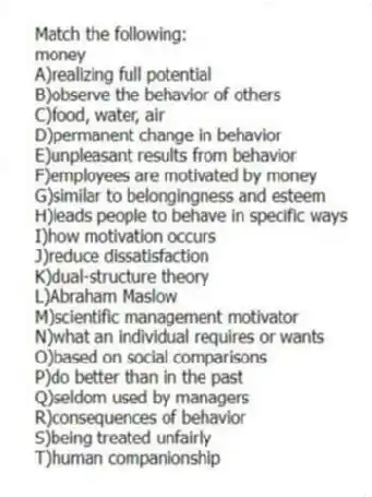 Match the following:
-money
A)realizing full potential
B)observe the behavior of others
C)food, water, air
D)permanent change in behavior
E)unpleasant results from behavior
F)employees are motivated by money
G)similar to belongingness and esteem
H)leads people to behave in specific ways
I)how motivation occurs
J)reduce dissatisfaction
K)dual-structure theory
L)Abraham Maslow
M)scientific management motivator
N)what an individual requires or wants
O)based on social comparisons
P)do better than in the past
Q)seldom used by managers
R)consequences of behavior
S)being treated unfairly
T)human companionship