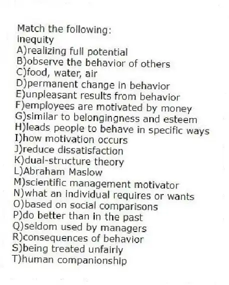 Match the following:
-inequity
A)realizing full potential
B)observe the behavior of others
C)food, water, air
D)permanent change in behavior
E)unpleasant results from behavior
F)employees are motivated by money
G)similar to belongingness and esteem
H)leads people to behave in specific ways
I)how motivation occurs
J)reduce dissatisfaction
K)dual-structure theory
L)Abraham Maslow
M)scientific management motivator
N)what an individual requires or wants
O)based on social comparisons
P)do better than in the past
Q)seldom used by managers
R)consequences of behavior
S)being treated unfairly
T)human companionship