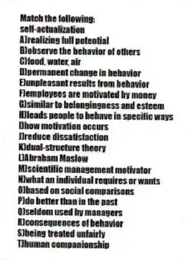 Match the following:
-self-actualization
A)realizing full potential
B)observe the behavior of others
C)food, water, air
D)permanent change in behavior
E)unpleasant results from behavior
F)employees are motivated by money
G)similar to belongingness and esteem
H)leads people to behave in specific ways
I)how motivation occurs
J)reduce dissatisfaction
K)dual-structure theory
L)Abraham Maslow
M)scientific management motivator
N)what an individual requires or wants
O)based on social comparisons
P)do better than in the past
Q)seldom used by managers
R)consequences of behavior
S)being treated unfairly
T)human companionship