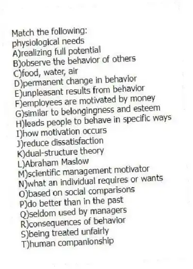 Match the following:
-physiological needs
A)realizing full potential
B)observe the behavior of others
C)food, water, air
D)permanent change in behavior
E)unpleasant results from behavior
F)employees are motivated by money
G)similar to belongingness and esteem
H)leads people to behave in specific ways
I)how motivation occurs
J)reduce dissatisfaction
K)dual-structure theory
L)Abraham Maslow
M)scientific management motivator
N)what an individual requires or wants
O)based on social comparisons
P)do better than in the past
Q)seldom used by managers
R)consequences of behavior
S)being treated unfairly
T)human companionship