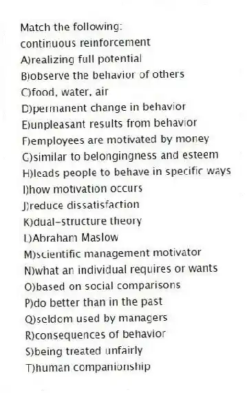 Match the following:
-continuous reinforcement
A)realizing full potential
B)observe the behavior of others
C)food, water, air
D)permanent change in behavior
E)unpleasant results from behavior
F)employees are motivated by money
G)similar to belongingness and esteem
H)leads people to behave in specific ways
I)how motivation occurs
J)reduce dissatisfaction
K)dual-structure theory
L)Abraham Maslow
M)scientific management motivator
N)what an individual requires or wants
O)based on social comparisons
P)do better than in the past
Q)seldom used by managers
R)consequences of behavior
S)being treated unfairly
T)human companionship