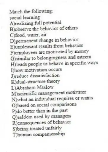Match the following:
-social learning
A)realizing full potential
B)observe the behavior of others
C)food, water, air
D)permanent change in behavior
E)unpleasant results from behavior
F)employees are motivated by money
G)similar to belongingness and esteem
H)leads people to behave in specific ways
I)how motivation occurs
J)reduce dissatisfaction
K)dual-structure theory
L)Abraham Maslow
M)scientific management motivator
N)what an individual requires or wants
O)based on social comparisons
P)do better than in the past
Q)seldom used by managers
R)consequences of behavior
S)being treated unfairly
T)human companionship