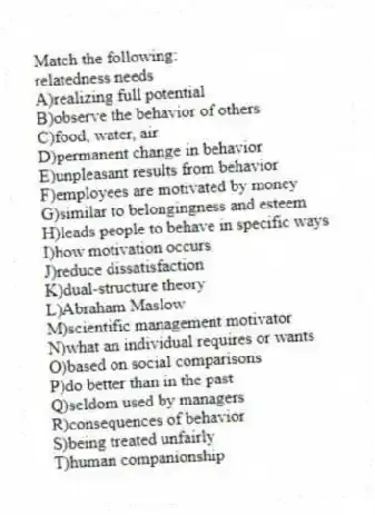 Match the following:
-relatedness needs
A)realizing full potential
B)observe the behavior of others
C)food, water, air
D)permanent change in behavior
E)unpleasant results from behavior
F)employees are motivated by money
G)similar to belongingness and esteem
H)leads people to behave in specific ways
I)how motivation occurs
J)reduce dissatisfaction
K)dual-structure theory
L)Abraham Maslow
M)scientific management motivator
N)what an individual requires or wants
O)based on social comparisons
P)do better than in the past
Q)seldom used by managers
R)consequences of behavior
S)being treated unfairly
T)human companionship
