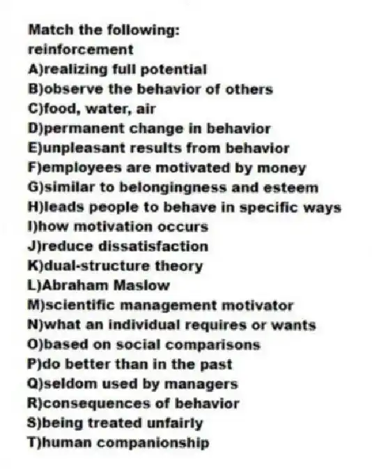 Match the following:
-reinforcement
A)realizing full potential
B)observe the behavior of others
C)food, water, air
D)permanent change in behavior
E)unpleasant results from behavior
F)employees are motivated by money
G)similar to belongingness and esteem
H)leads people to behave in specific ways
I)how motivation occurs
J)reduce dissatisfaction
K)dual-structure theory
L)Abraham Maslow
M)scientific management motivator
N)what an individual requires or wants
O)based on social comparisons
P)do better than in the past
Q)seldom used by managers
R)consequences of behavior
S)being treated unfairly
T)human companionship