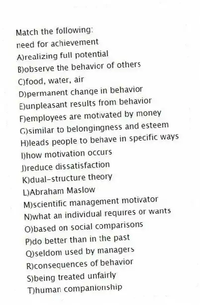 Match the following:
-need for achievement
A)realizing full potential
B)observe the behavior of others
C)food, water, air
D)permanent change in behavior
E)unpleasant results from behavior
F)employees are motivated by money
G)similar to belongingness and esteem
H)leads people to behave in specific ways
I)how motivation occurs
J)reduce dissatisfaction
K)dual-structure theory
L)Abraham Maslow
M)scientific management motivator
N)what an individual requires or wants
O)based on social comparisons
P)do better than in the past
Q)seldom used by managers
R)consequences of behavior
S)being treated unfairly
T)human companionship
