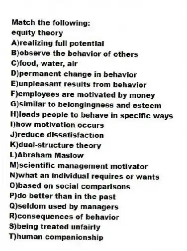 Match the following:
-equity theory
A)realizing full potential
B)observe the behavior of others
C)food, water, air
D)permanent change in behavior
E)unpleasant results from behavior
F)employees are motivated by money
G)similar to belongingness and esteem
H)leads people to behave in specific ways
I)how motivation occurs
J)reduce dissatisfaction
K)dual-structure theory
L)Abraham Maslow
M)scientific management motivator
N)what an individual requires or wants
O)based on social comparisons
P)do better than in the past
Q)seldom used by managers
R)consequences of behavior
S)being treated unfairly
T)human companionship