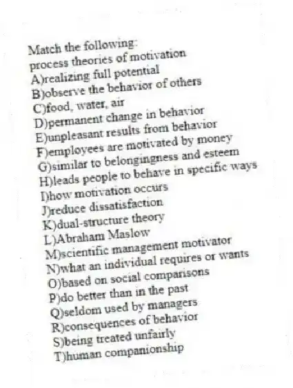 Match the following:
-process theories of motivation
A)realizing full potential
B)observe the behavior of others
C)food, water, air
D)permanent change in behavior
E)unpleasant results from behavior
F)employees are motivated by money
G)similar to belongingness and esteem
H)leads people to behave in specific ways
I)how motivation occurs
J)reduce dissatisfaction
K)dual-structure theory
L)Abraham Maslow
M)scientific management motivator
N)what an individual requires or wants
O)based on social comparisons
P)do better than in the past
Q)seldom used by managers
R)consequences of behavior
S)being treated unfairly
T)human companionship