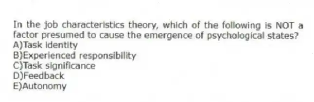 In the job characteristics theory, which of the following is NOT a factor presumed to cause the emergence of psychological states?
A)Task identity
B)Experienced responsibility
C)Task significance
D)Feedback
E)Autonomy