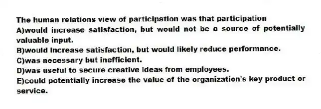 The human relations view of participation was that participation
A)would increase satisfaction, but would not be a source of potentially valuable input.
B)would increase satisfaction, but would likely reduce performance.
C)was necessary but inefficient.
D)was useful to secure creative ideas from employees.
E)could potentially increase the value of the organization's key product or service.